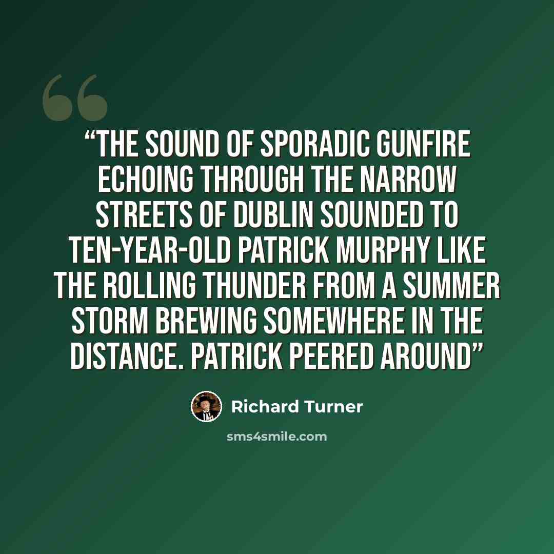 “The sound of sporadic gunfire echoing through the narrow streets of Dublin sounded to ten-year-old Patrick Murphy like the rolling thunder from a summer storm brewing somewhere in the distance. Patrick peered around” quote by Richard Turner