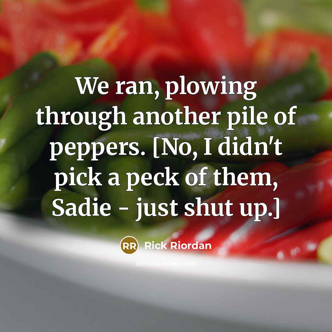 “We ran, plowing through another pile of peppers. [No, I didn't pick a peck of them, Sadie - just shut up.]” quote by Rick Riordan
