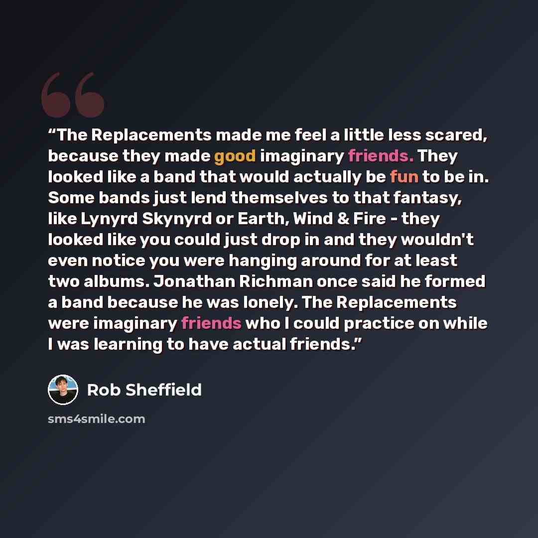 “The Replacements made me feel a little less scared, because they made good imaginary friends. They looked like a band that would actually be fun to be in. Some bands just lend themselves to that fantasy, like Lynyrd Skynyrd or Earth, Wind & Fire - they looked like you could just drop in and they…” quote by Rob Sheffield