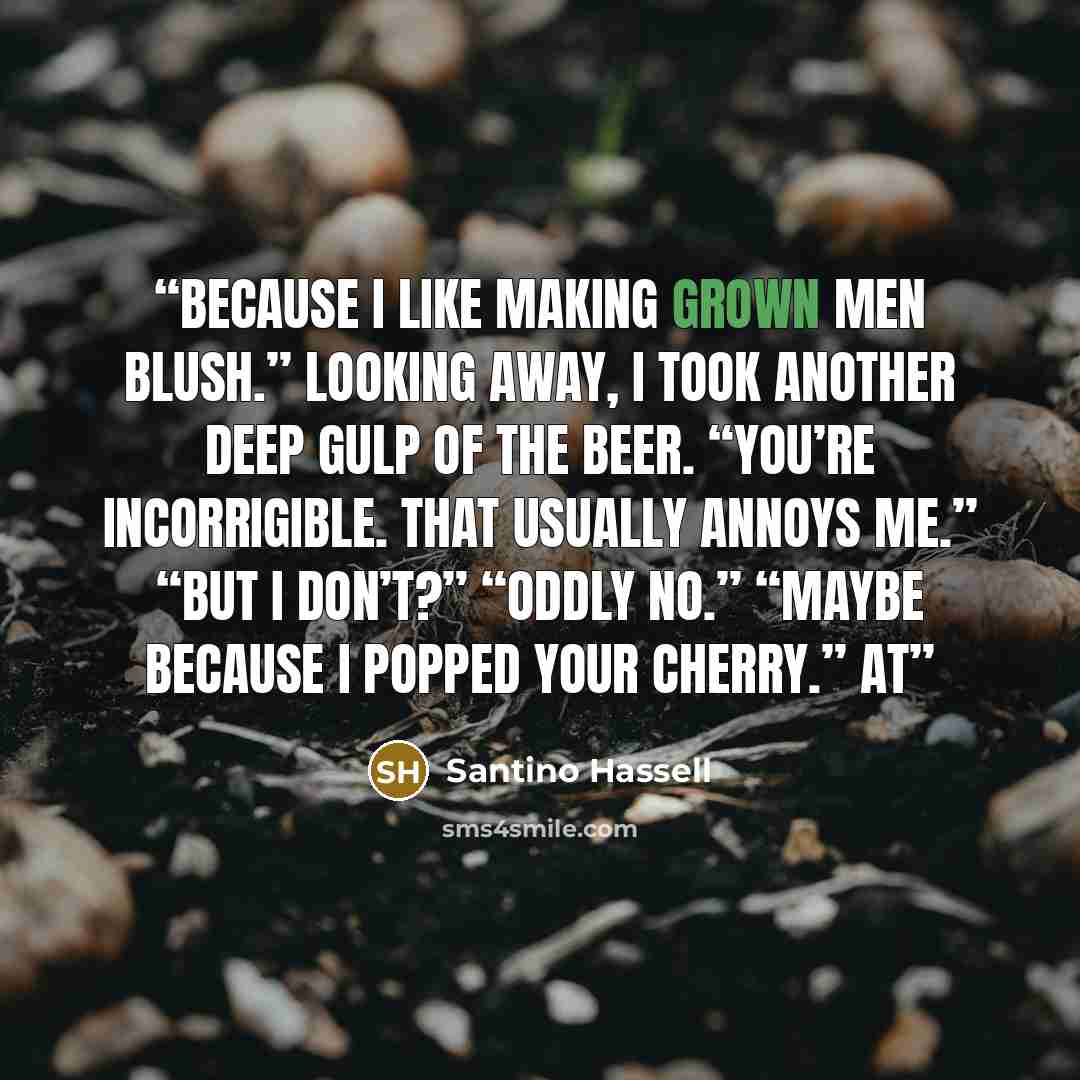 “Because I like making grown men blush.” Looking away, I took another deep gulp of the beer. “You’re incorrigible. That usually annoys me.” “But I don’t?” “Oddly no.” “Maybe because I popped your cherry.” At” quote by Santino Hassell