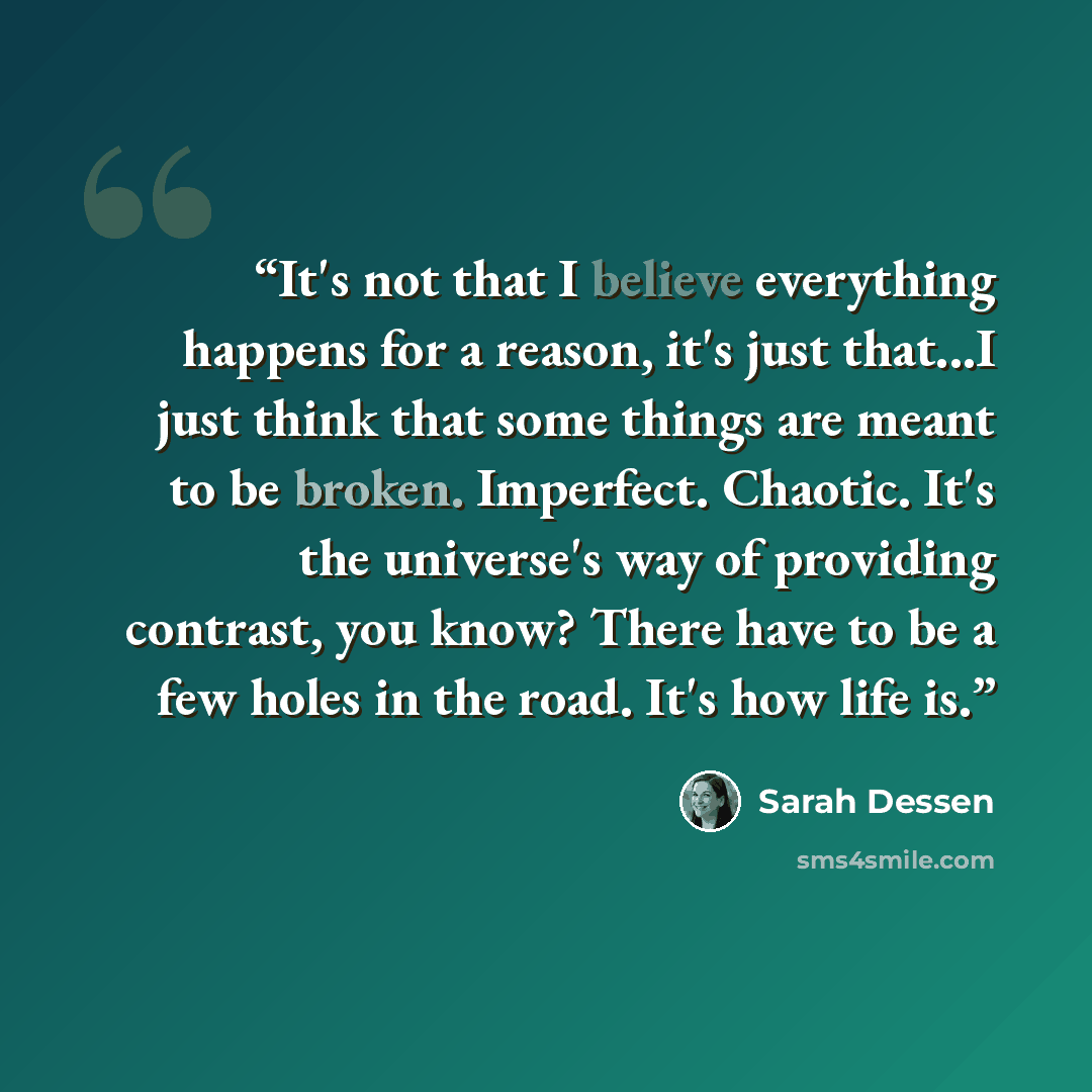 “It's not that I believe everything happens for a reason, it's just that...I just think that some things are meant to be broken. Imperfect. Chaotic. It's the universe's way of providing contrast, you know? There have to be a few holes in the road. It's how life is.” quote by Sarah Dessen
