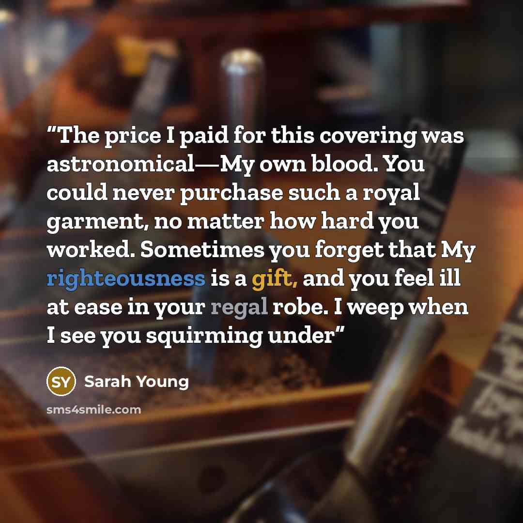 “The price I paid for this covering was astronomical—My own blood. You could never purchase such a royal garment, no matter how hard you worked. Sometimes you forget that My righteousness is a gift, and you feel ill at ease in your regal robe. I weep when I see you squirming under” quote by Sarah Young