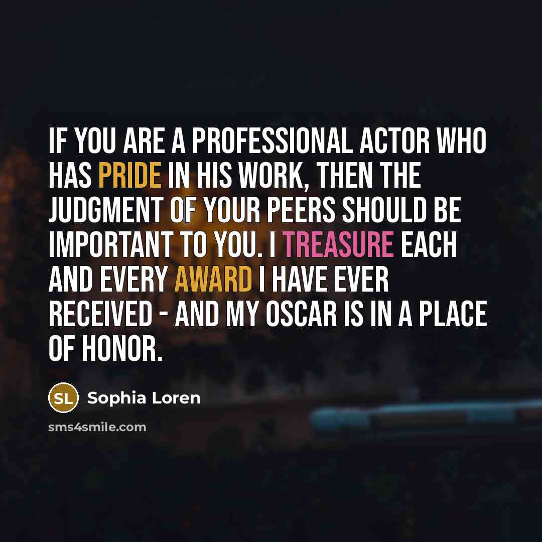 “If you are a professional actor who has pride in his work, then the judgment of your peers should be important to you. I treasure each and every award I have ever received - and my Oscar is in a place of honor.” quote by Sophia Loren