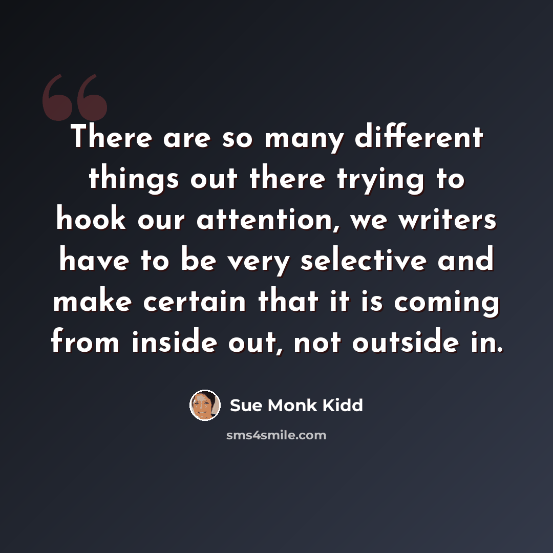 “There are so many different things out there trying to hook our attention, we writers have to be very selective and make certain that it is coming from inside out, not outside in.” quote by Sue Monk Kidd