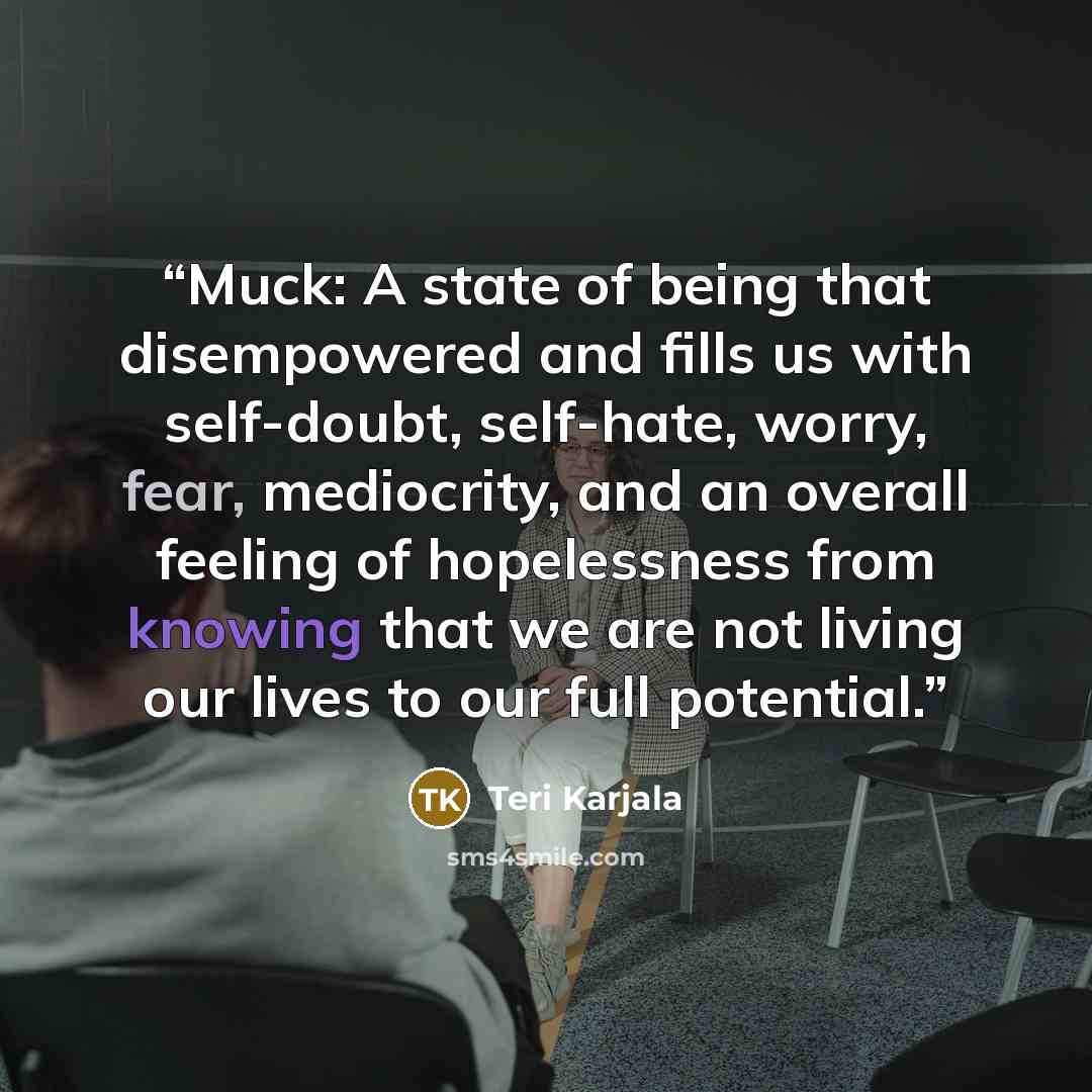 “Muck: A state of being that disempowered and fills us with self-doubt, self-hate, worry, fear, mediocrity, and an overall feeling of hopelessness from knowing that we are not living our lives to our full potential.” quote by Teri Karjala