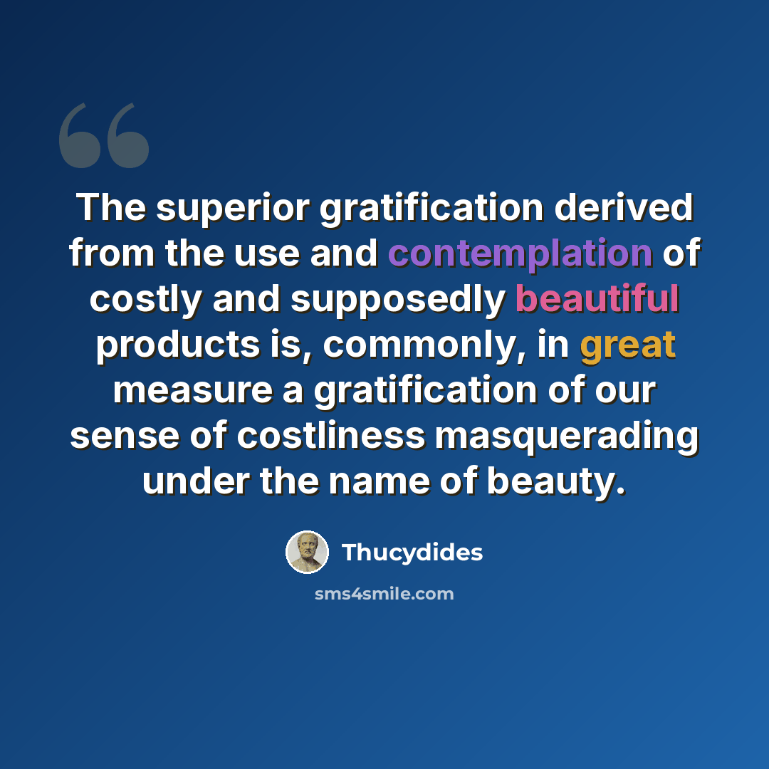 “The superior gratification derived from the use and contemplation of costly and supposedly beautiful products is, commonly, in great measure a gratification of our sense of costliness masquerading under the name of beauty.” quote by Thucydides