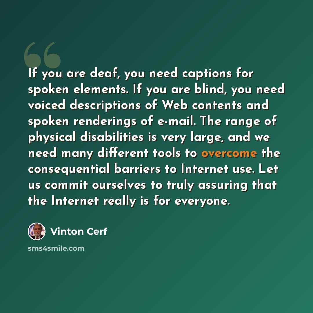“If you are deaf, you need captions for spoken elements. If you are blind, you need voiced descriptions of Web contents and spoken renderings of e-mail. The range of physical disabilities is very large, and we need many different tools to overcome the consequential barriers to Internet use. Let us…” quote by Vinton Cerf