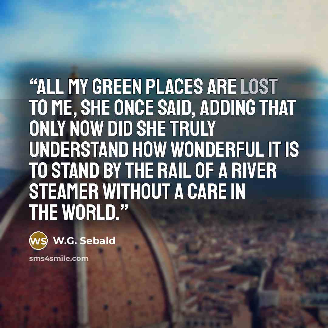 “All my green places are lost to me, she once said, adding that only now did she truly understand how wonderful it is to stand by the rail of a river steamer without a care in the world.” quote by W.G. Sebald