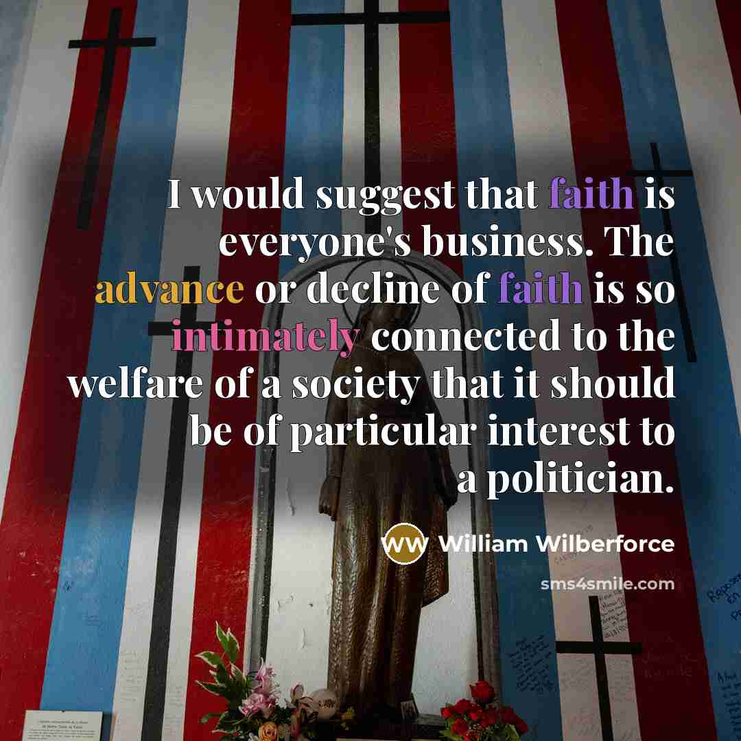 “I would suggest that faith is everyone's business. The advance or decline of faith is so intimately connected to the welfare of a society that it should be of particular interest to a politician.” quote by William Wilberforce