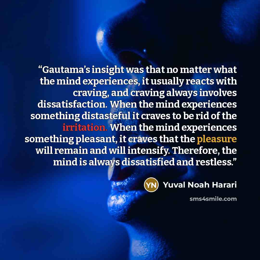 “Gautama’s insight was that no matter what the mind experiences, it usually reacts with craving, and craving always involves dissatisfaction. When the mind experiences something distasteful it craves to be rid of the irritation. When the mind experiences something pleasant, it craves that the…” quote by Yuval Noah Harari