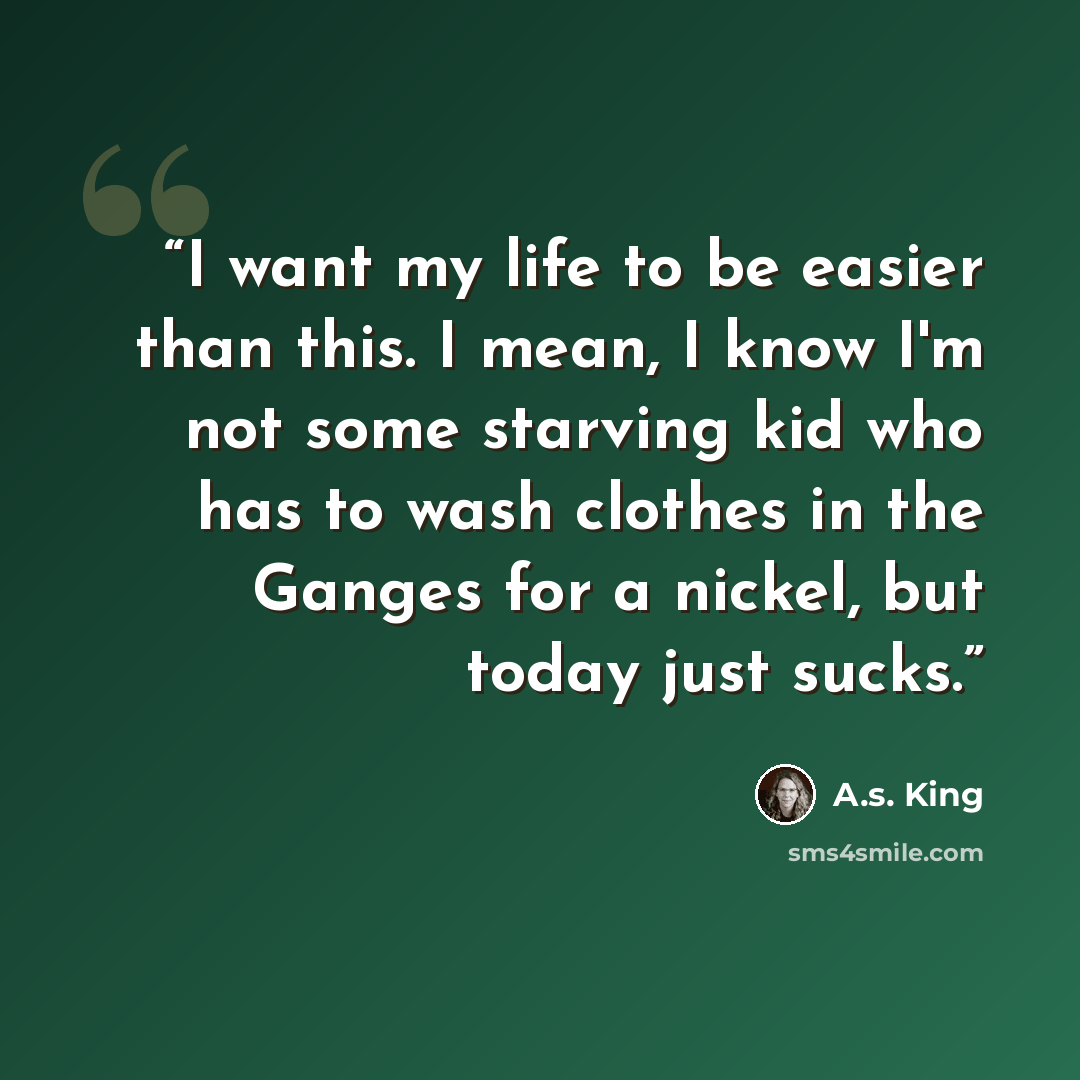 “I want my life to be easier than this. I mean, I know I'm not some starving kid who has to wash clothes in the Ganges for a nickel, but today just sucks.” quote by A.S. King