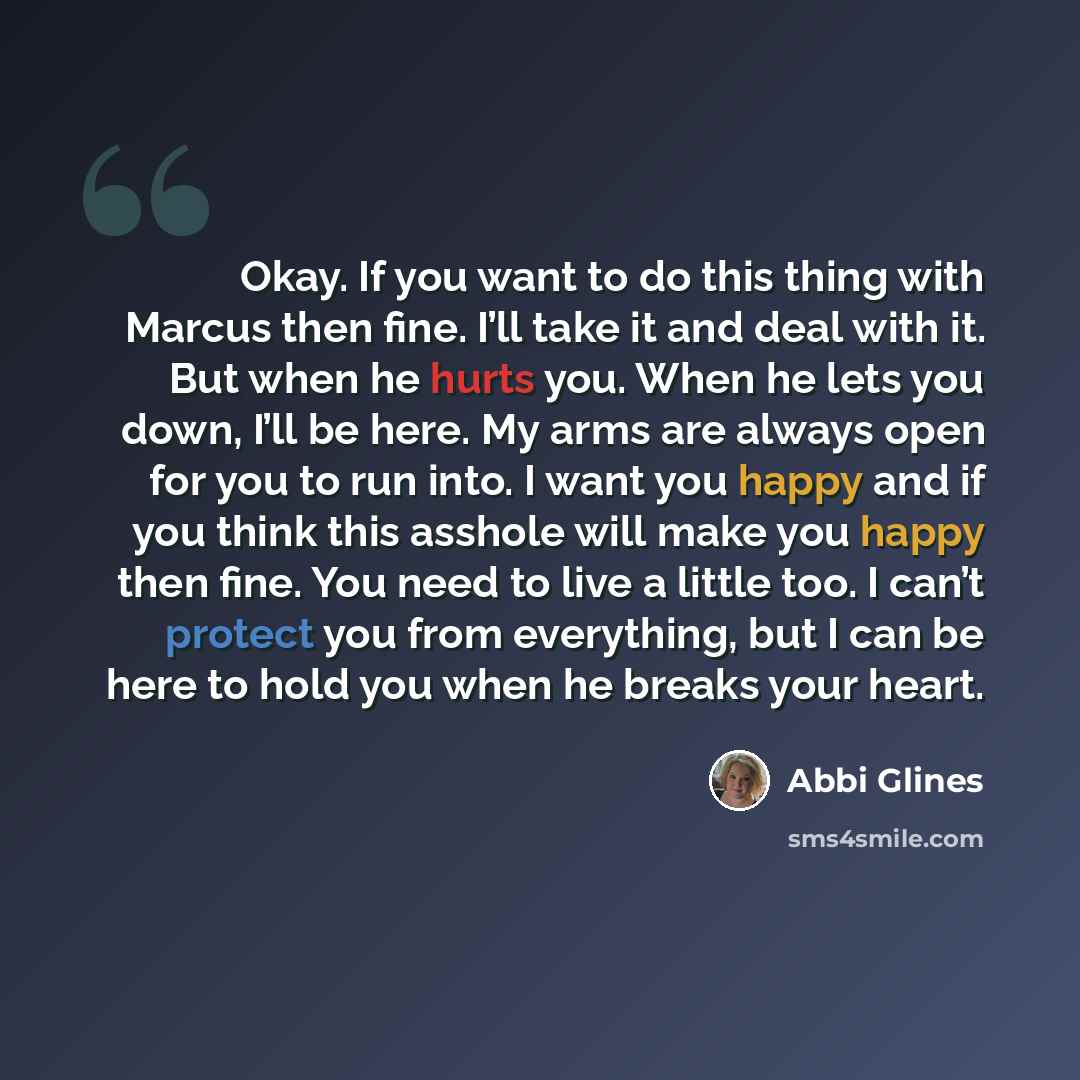 “Okay. If you want to do this thing with Marcus then fine. I’ll take it and deal with it. But when he hurts you. When he lets you down, I’ll be here. My arms are always open for you to run into. I want you happy and if you think this asshole will make you happy then fine. You need to live a little…” quote by Abbi Glines