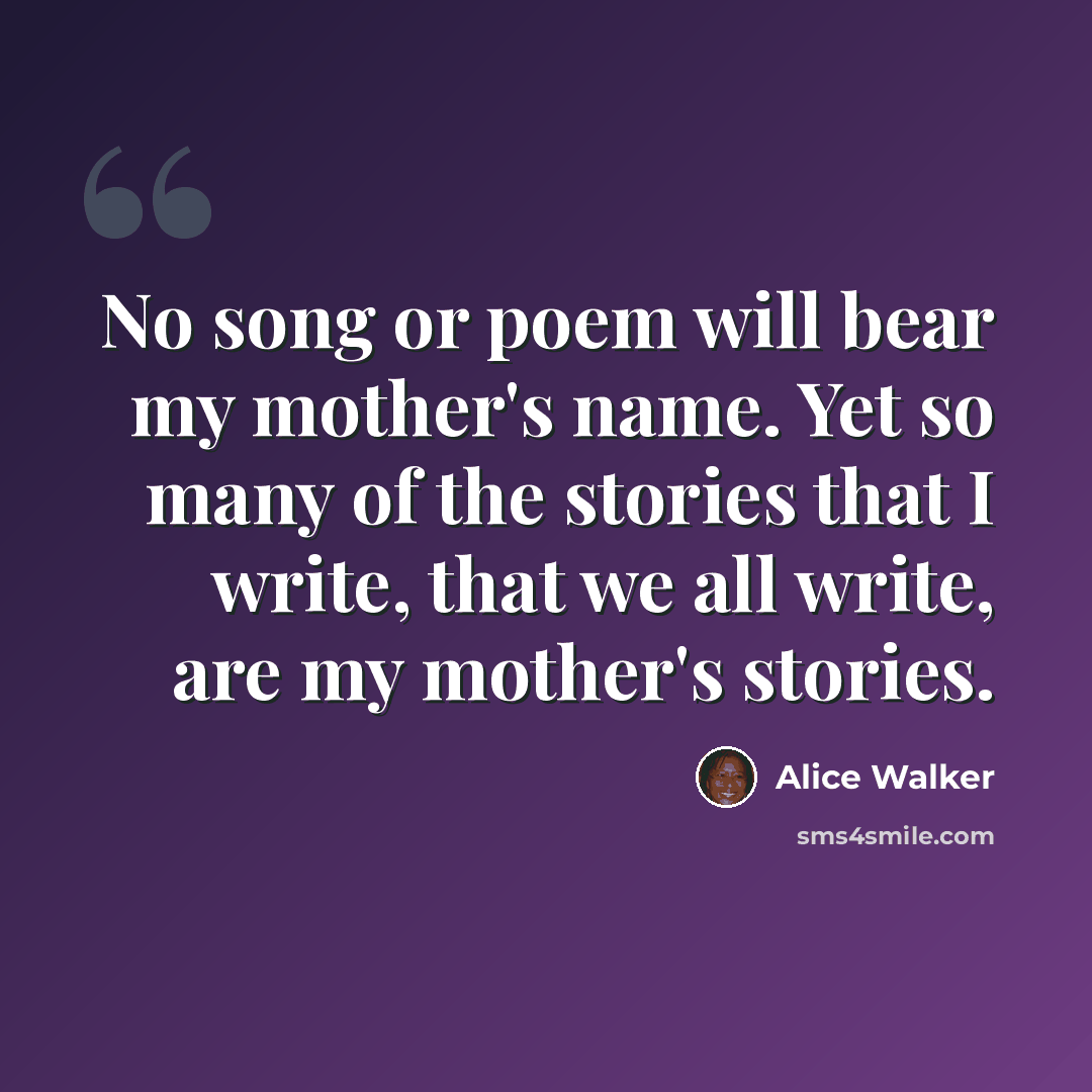 “No song or poem will bear my mother's name. Yet so many of the stories that I write, that we all write, are my mother's stories.” quote by Alice Walker