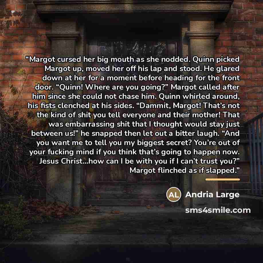 “Margot cursed her big mouth as she nodded. Quinn picked Margot up, moved her off his lap and stood. He glared down at her for a moment before heading for the front door. “Quinn! Where are you going?” Margot called after him since she could not chase him. Quinn whirled around, his fists clenched at…” quote by Andria Large