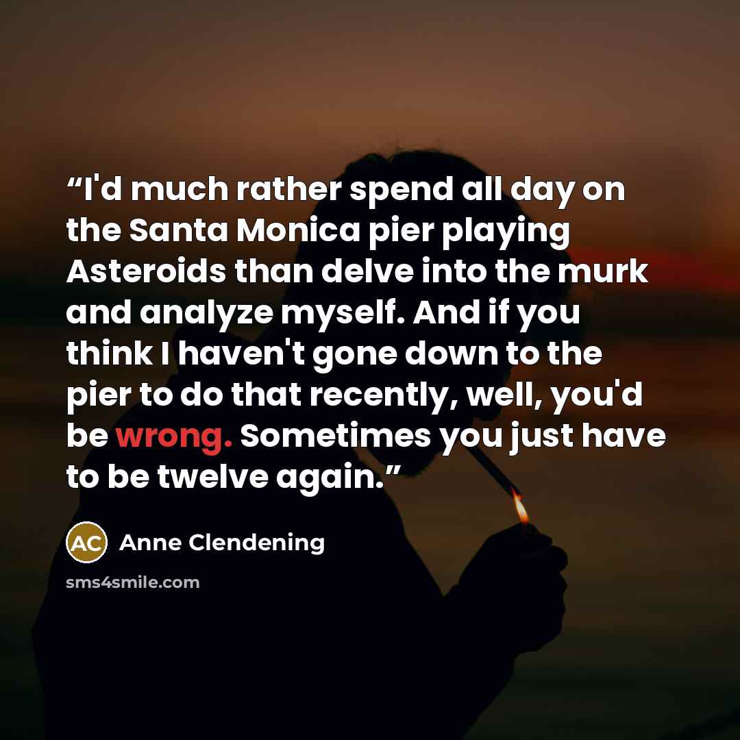“I'd much rather spend all day on the Santa Monica pier playing Asteroids than delve into the murk and analyze myself. And if you think I haven't gone down to the pier to do that recently, well, you'd be wrong. Sometimes you just have to be twelve again.” quote by Anne Clendening