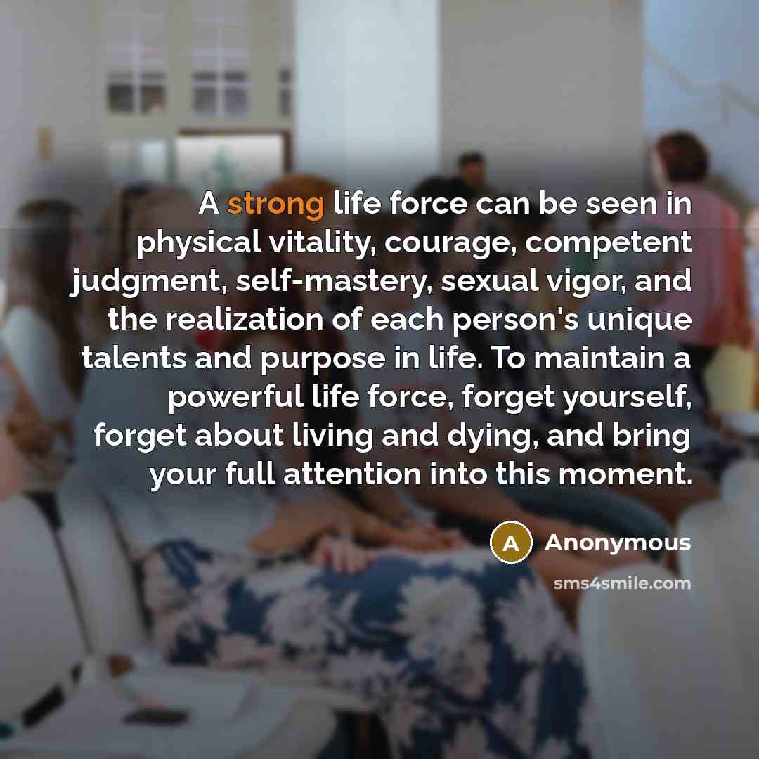 “A strong life force can be seen in physical vitality, courage, competent judgment, self-mastery, sexual vigor, and the realization of each person's unique talents and purpose in life. To maintain a powerful life force, forget yourself, forget about living and dying, and bring your full attention…” quote by Anonymous