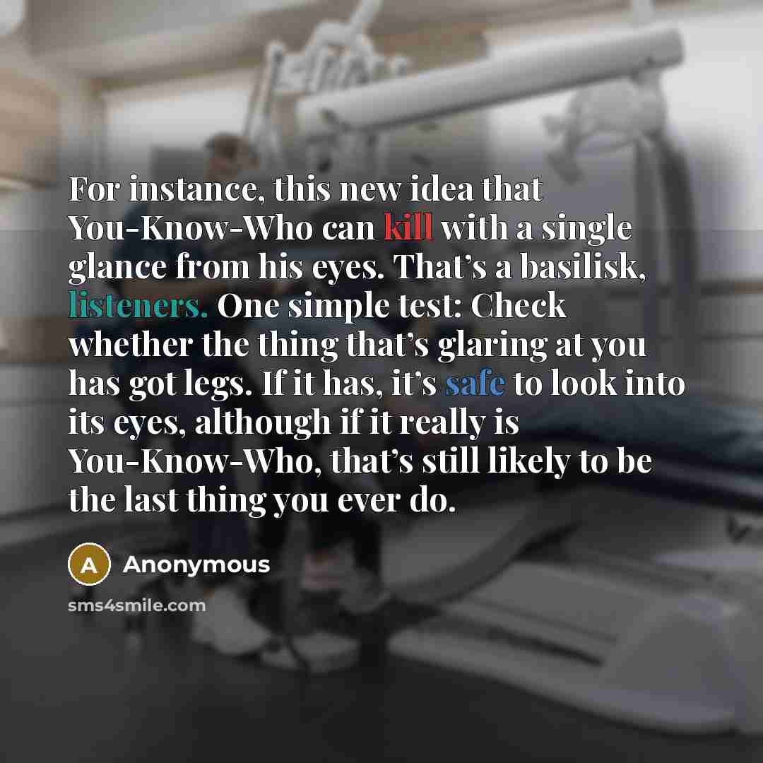 “For instance, this new idea that You-Know-Who can kill with a single glance from his eyes. That’s a basilisk, listeners. One simple test: Check whether the thing that’s glaring at you has got legs. If it has, it’s safe to look into its eyes, although if it really is You-Know-Who, that’s still…” quote by Anonymous