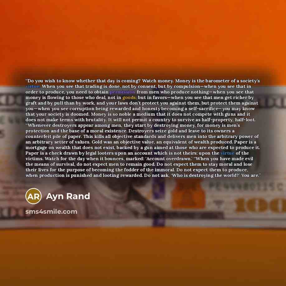 “Do you wish to know whether that day is coming? Watch money. Money is the barometer of a society’s virtue. When you see that trading is done, not by consent, but by compulsion—when you see that in order to produce, you need to obtain permission from men who produce nothing—when you see that money…” quote by Ayn Rand