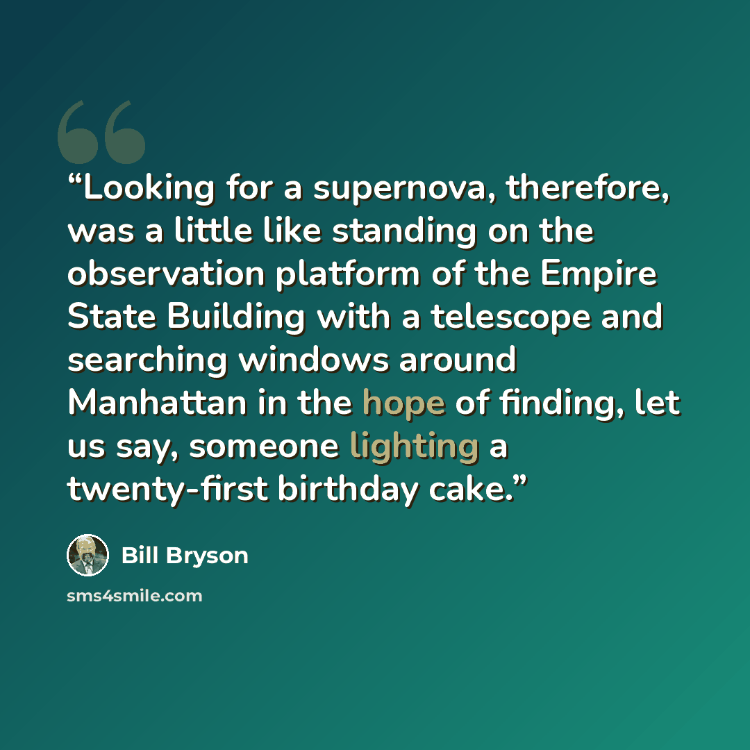 “Looking for a supernova, therefore, was a little like standing on the observation platform of the Empire State Building with a telescope and searching windows around Manhattan in the hope of finding, let us say, someone lighting a twenty-first birthday cake.” quote by Bill Bryson