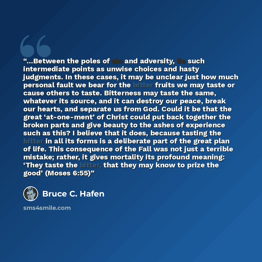 “…Between the poles of sin and adversity, lie such intermediate points as unwise choices and hasty judgments. In these cases, it may be unclear just how much personal fault we bear for the bitter fruits we may taste or cause others to taste. Bitterness may taste the same, whatever its source, and…” quote by Bruce C. Hafen