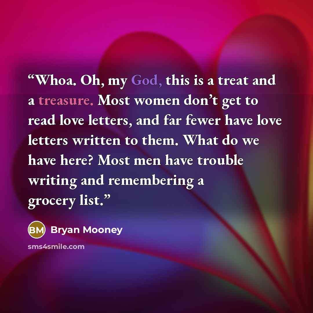 “Whoa. Oh, my God, this is a treat and a treasure. Most women don’t get to read love letters, and far fewer have love letters written to them. What do we have here? Most men have trouble writing and remembering a grocery list.” quote by Bryan Mooney