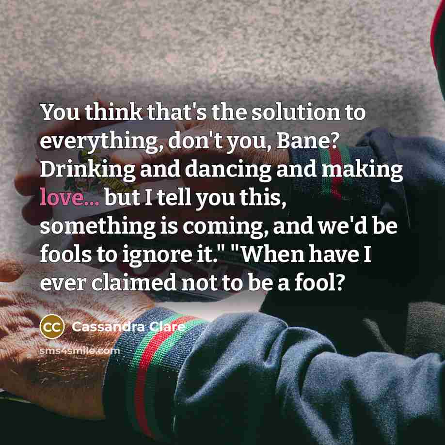 “You think that's the solution to everything, don't you, Bane? Drinking and dancing and making love... but I tell you this, something is coming, and we'd be fools to ignore it." "When have I ever claimed not to be a fool?” quote by Cassandra Clare