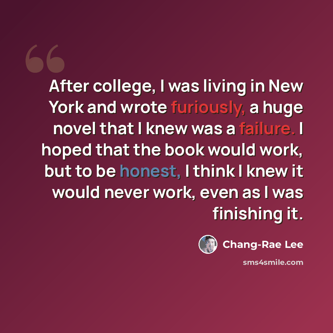 “After college, I was living in New York and wrote furiously, a huge novel that I knew was a failure. I hoped that the book would work, but to be honest, I think I knew it would never work, even as I was finishing it.” quote by Chang-Rae Lee