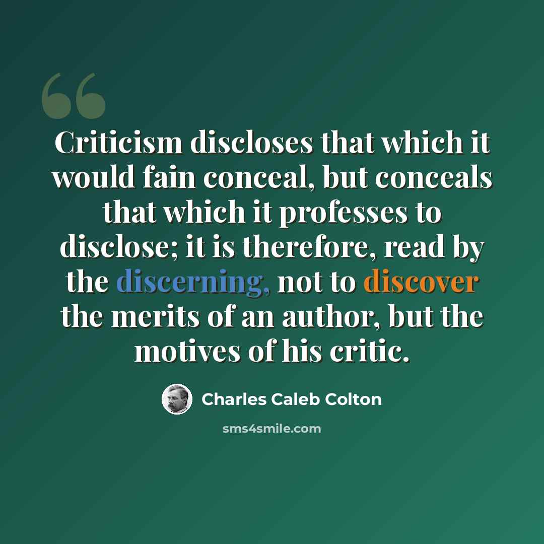 “Criticism discloses that which it would fain conceal, but conceals that which it professes to disclose; it is therefore, read by the discerning, not to discover the merits of an author, but the motives of his critic.” quote by Charles Caleb Colton