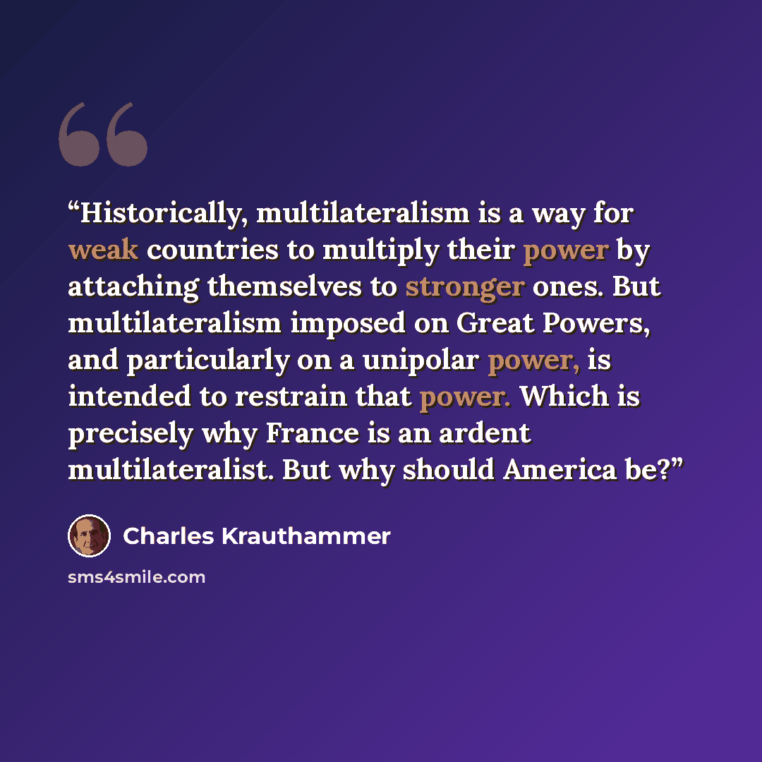 “Historically, multilateralism is a way for weak countries to multiply their power by attaching themselves to stronger ones. But multilateralism imposed on Great Powers, and particularly on a unipolar power, is intended to restrain that power. Which is precisely why France is an ardent…” quote by Charles Krauthammer