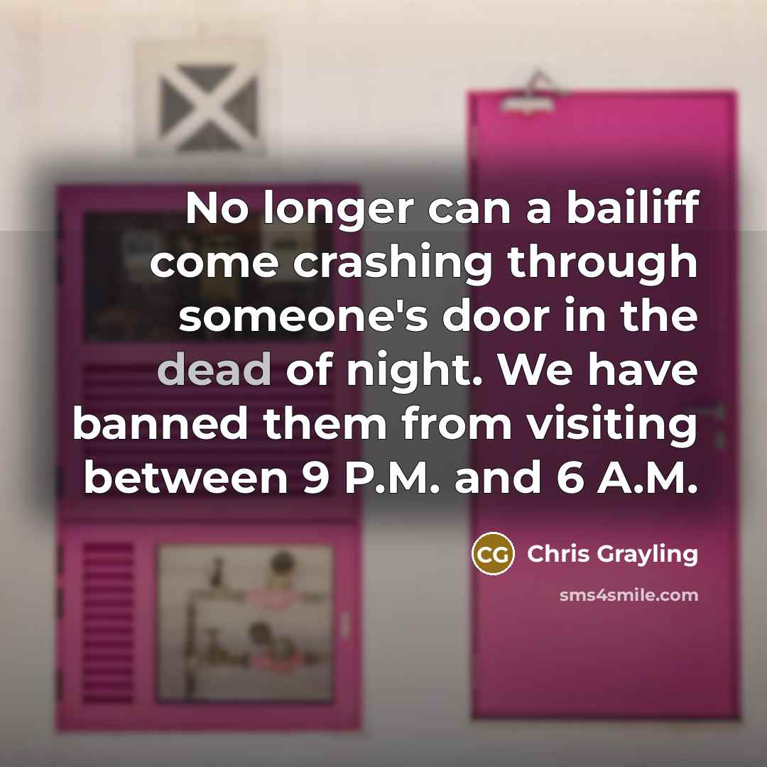 “No longer can a bailiff come crashing through someone's door in the dead of night. We have banned them from visiting between 9 P.M. and 6 A.M.” quote by Chris Grayling