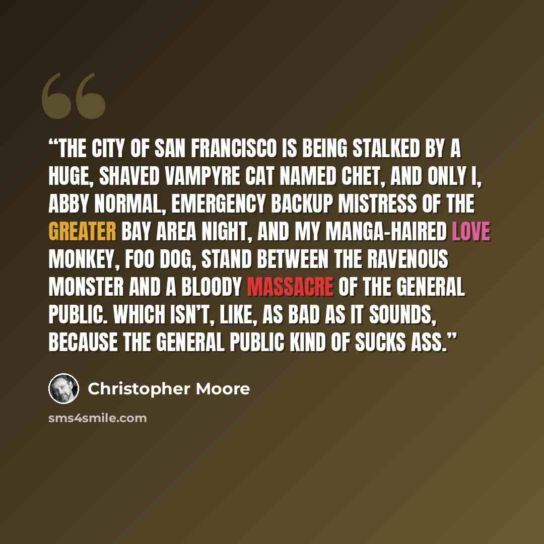 “The City of San Francisco is being stalked by a huge, shaved vampyre cat named Chet, and only I, Abby Normal, emergency backup mistress of the Greater Bay Area night, and my manga-haired love monkey, Foo Dog, stand between the ravenous monster and a bloody massacre of the general public. Which…” quote by Christopher Moore