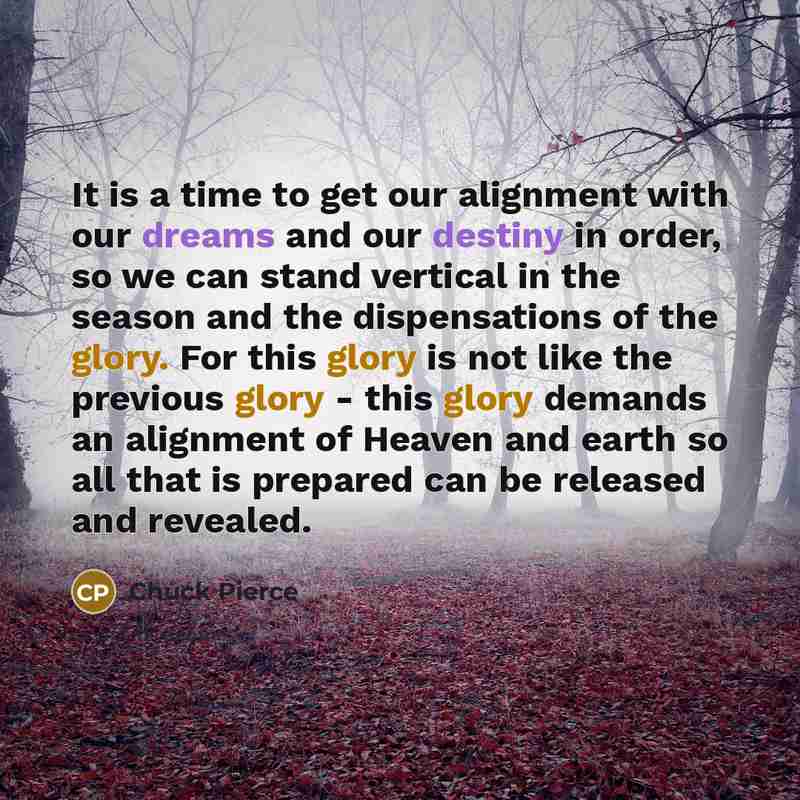 “It is a time to get our alignment with our dreams and our destiny in order, so we can stand vertical in the season and the dispensations of the glory. For this glory is not like the previous glory - this glory demands an alignment of Heaven and earth so all that is prepared can be released and…” quote by Chuck Pierce