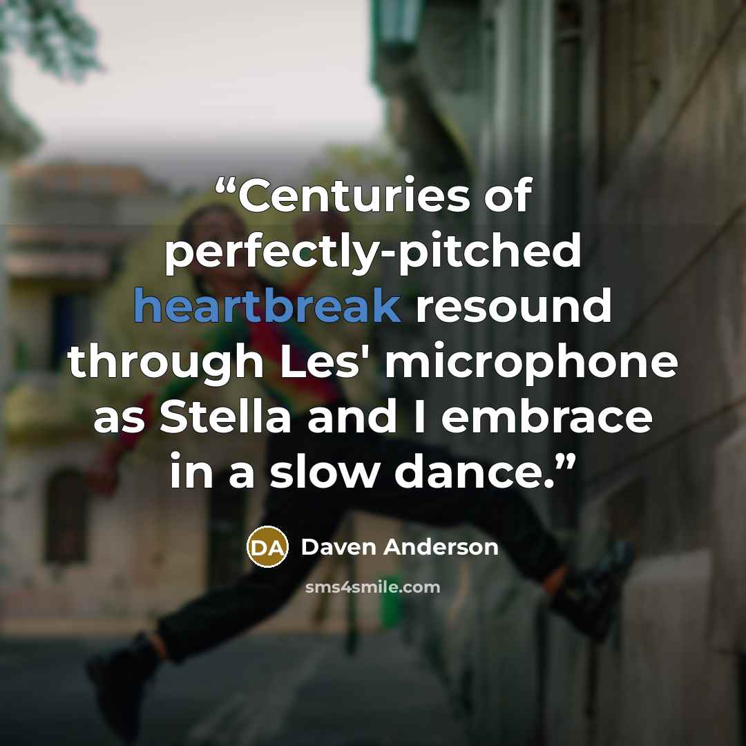 “Centuries of perfectly-pitched heartbreak resound through Les' microphone as Stella and I embrace in a slow dance.” quote by Daven Anderson