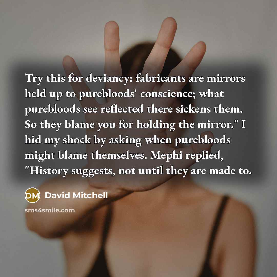 “Try this for deviancy: fabricants are mirrors held up to purebloods' conscience; what purebloods see reflected there sickens them. So they blame you for holding the mirror." I hid my shock by asking when purebloods might blame themselves. Mephi replied, "History suggests, not until they are made to.” quote by David Mitchell