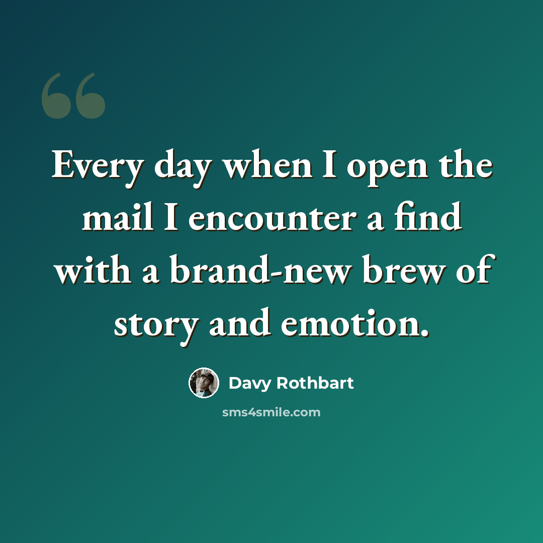 “Every day when I open the mail I encounter a find with a brand-new brew of story and emotion.” quote by Davy Rothbart