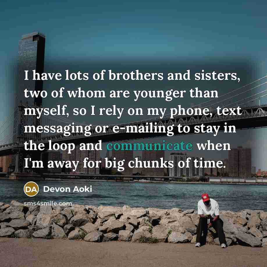 “I have lots of brothers and sisters, two of whom are younger than myself, so I rely on my phone, text messaging or e-mailing to stay in the loop and communicate when I'm away for big chunks of time.” quote by Devon Aoki