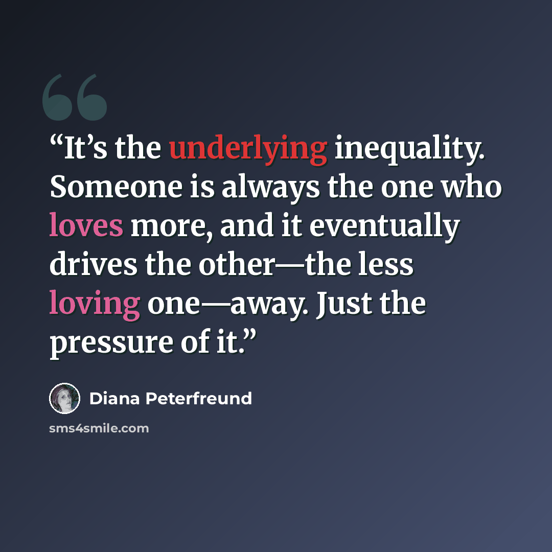 “It’s the underlying inequality. Someone is always the one who loves more, and it eventually drives the other—the less loving one—away. Just the pressure of it.” quote by Diana Peterfreund
