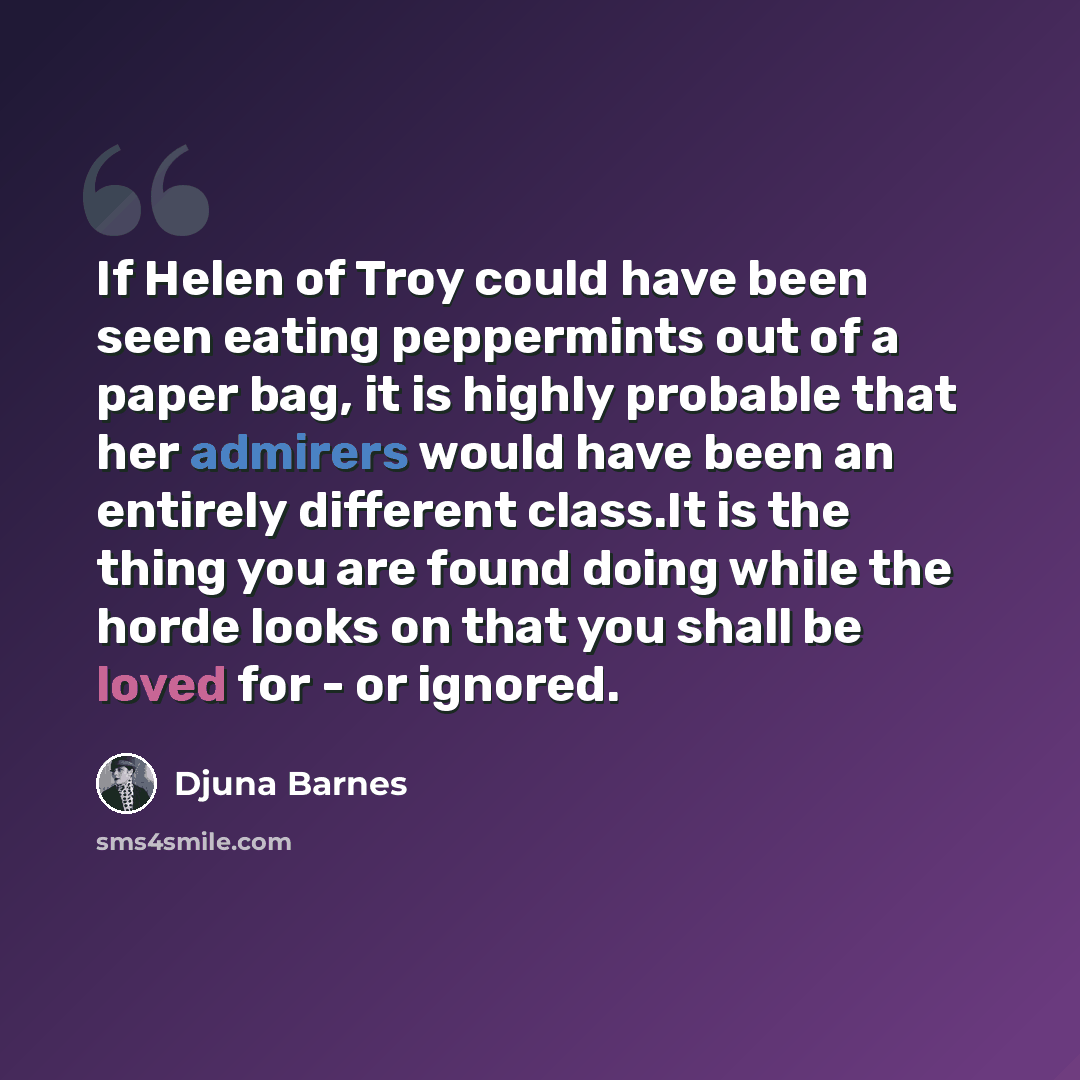 “If Helen of Troy could have been seen eating peppermints out of a paper bag, it is highly probable that her admirers would have been an entirely different class.It is the thing you are found doing while the horde looks on that you shall be loved for - or ignored.” quote by Djuna Barnes