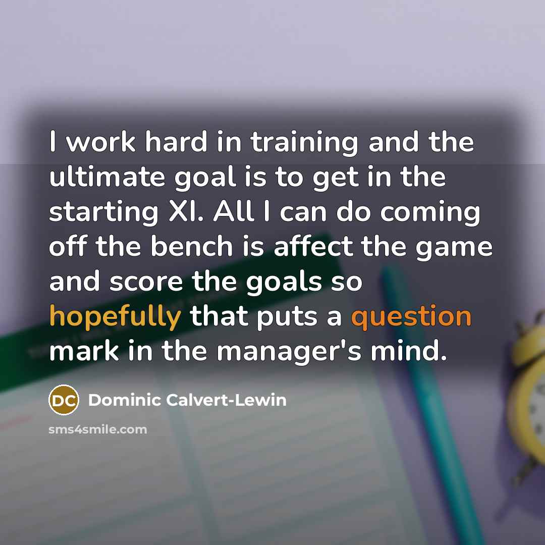 “I work hard in training and the ultimate goal is to get in the starting XI. All I can do coming off the bench is affect the game and score the goals so hopefully that puts a question mark in the manager's mind.” quote by Dominic Calvert-Lewin
