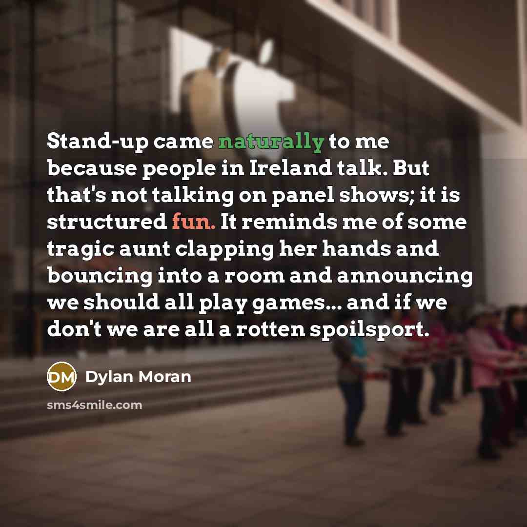 “Stand-up came naturally to me because people in Ireland talk. But that's not talking on panel shows; it is structured fun. It reminds me of some tragic aunt clapping her hands and bouncing into a room and announcing we should all play games... and if we don't we are all a rotten spoilsport.” quote by Dylan Moran