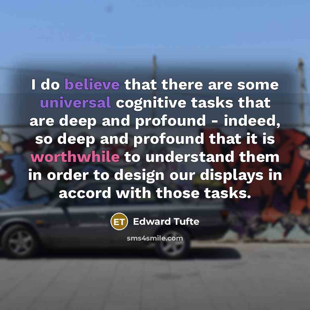 “I do believe that there are some universal cognitive tasks that are deep and profound - indeed, so deep and profound that it is worthwhile to understand them in order to design our displays in accord with those tasks.” quote by Edward Tufte