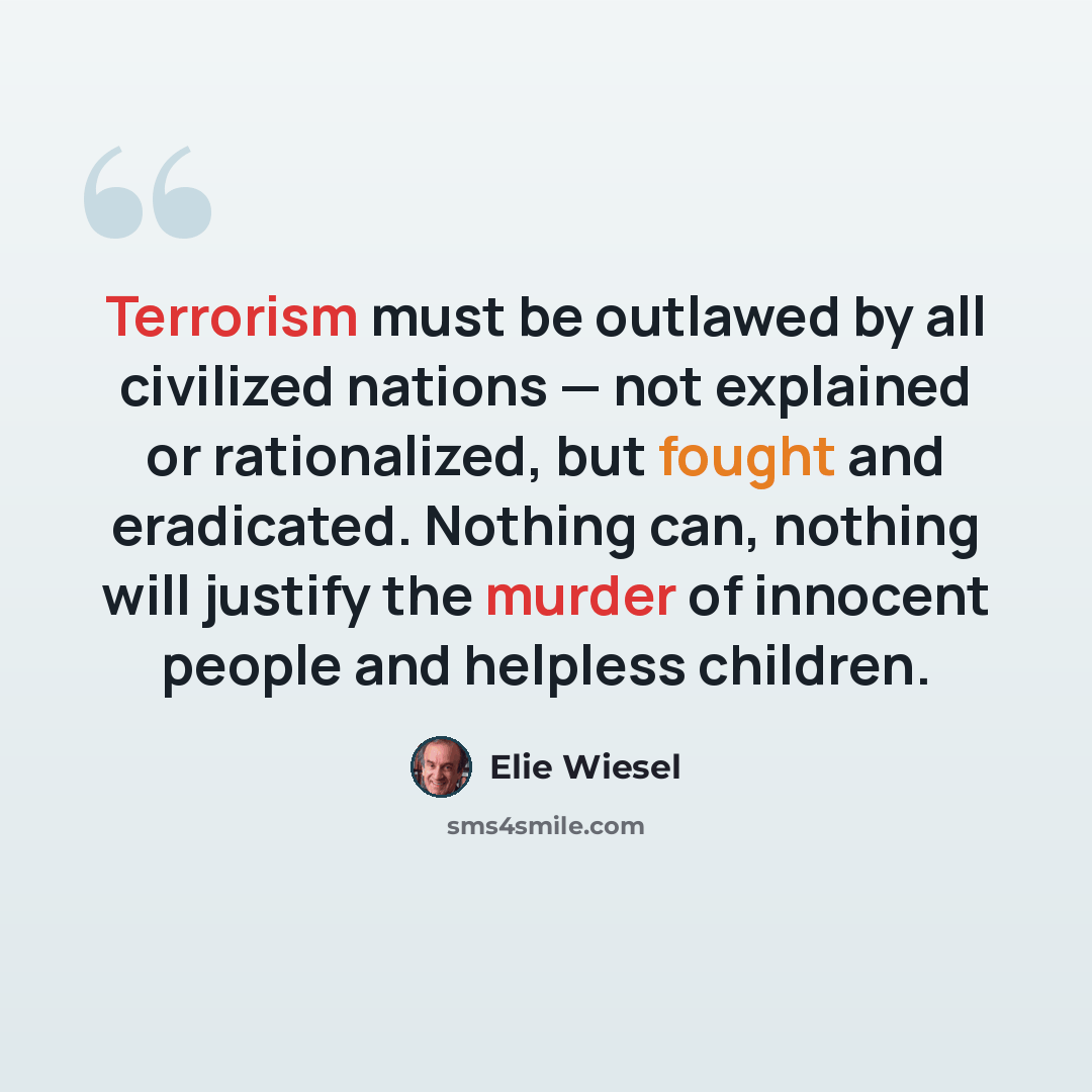 “Terrorism must be outlawed by all civilized nations — not explained or rationalized, but fought and eradicated. Nothing can, nothing will justify the murder of innocent people and helpless children.” quote by Elie Wiesel