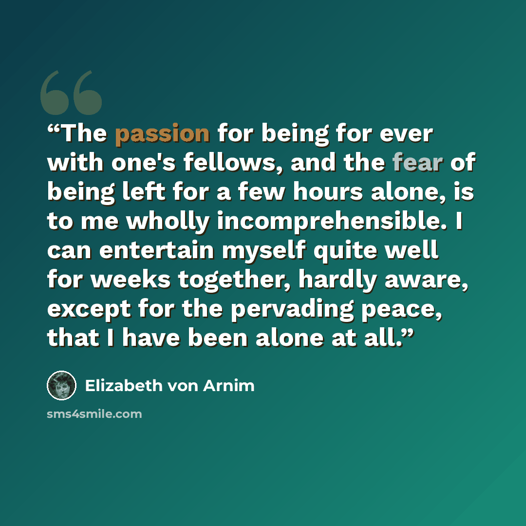 “The passion for being for ever with one's fellows, and the fear of being left for a few hours alone, is to me wholly incomprehensible. I can entertain myself quite well for weeks together, hardly aware, except for the pervading peace, that I have been alone at all.” quote by Elizabeth von Arnim