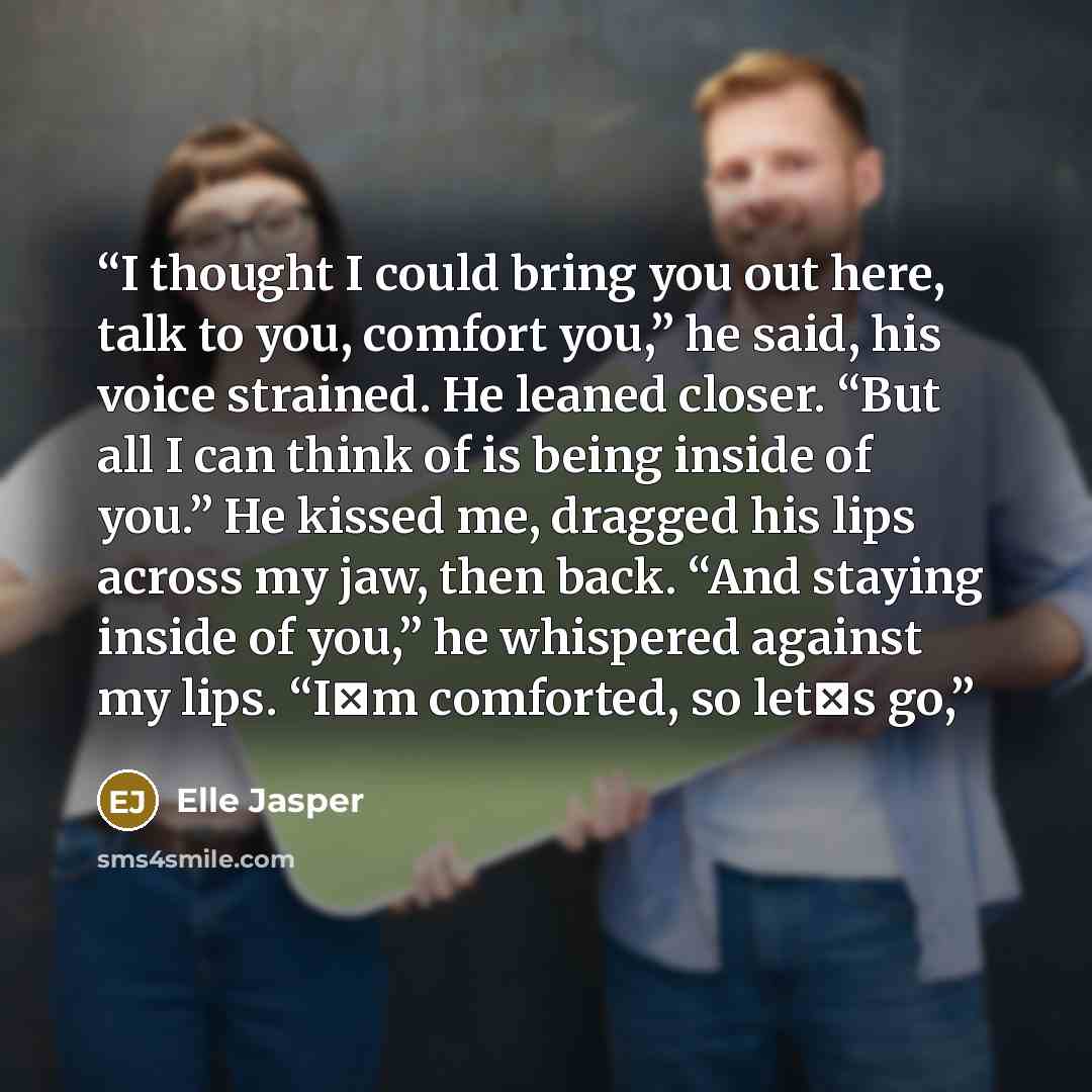 “I thought I could bring you out here, talk to you, comfort you,” he said, his voice strained. He leaned closer. “But all I can think of is being inside of you.” He kissed me, dragged his lips across my jaw, then back. “And staying inside of you,” he whispered against my lips. “I‟m comforted, so…” quote by Elle Jasper