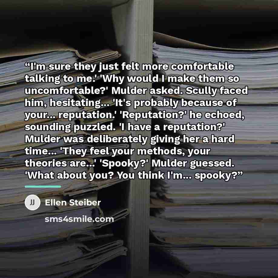 “I'm sure they just felt more comfortable talking to me.' 'Why would I make them so uncomfortable?' Mulder asked. Scully faced him, hesitating... 'It's probably because of your... reputation.' 'Reputation?' he echoed, sounding puzzled. 'I have a reputation?' Mulder was deliberately giving her a…” quote by Ellen Steiber