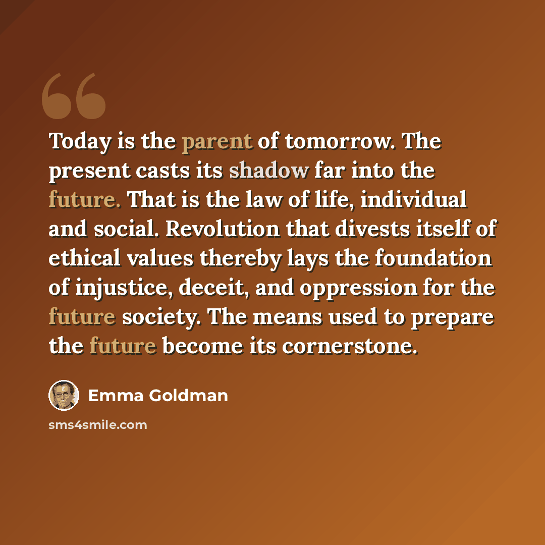 “Today is the parent of tomorrow. The present casts its shadow far into the future. That is the law of life, individual and social. Revolution that divests itself of ethical values thereby lays the foundation of injustice, deceit, and oppression for the future society. The means used to prepare the…” quote by Emma Goldman