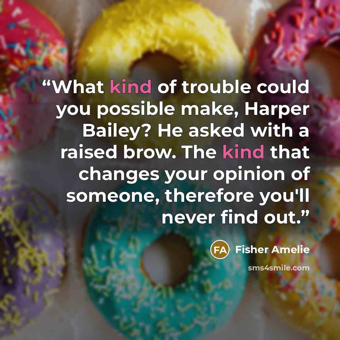 “What kind of trouble could you possible make, Harper Bailey? He asked with a raised brow. The kind that changes your opinion of someone, therefore you'll never find out.” quote by Fisher Amelie