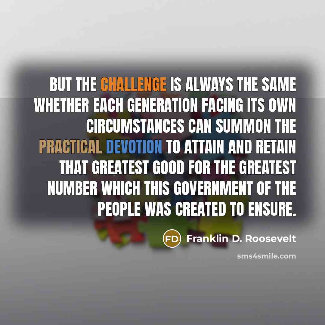“But the challenge is always the same whether each generation facing its own circumstances can summon the practical devotion to attain and retain that greatest good for the greatest number which this government of the people was created to ensure.” quote by Franklin D. Roosevelt