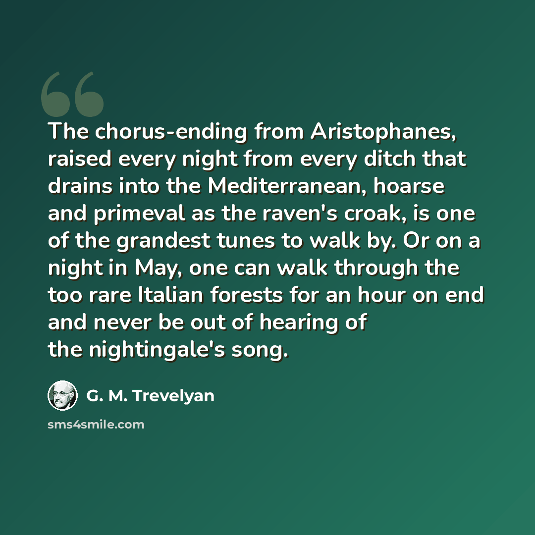“The chorus-ending from Aristophanes, raised every night from every ditch that drains into the Mediterranean, hoarse and primeval as the raven's croak, is one of the grandest tunes to walk by. Or on a night in May, one can walk through the too rare Italian forests for an hour on end and never be…” quote by G. M. Trevelyan