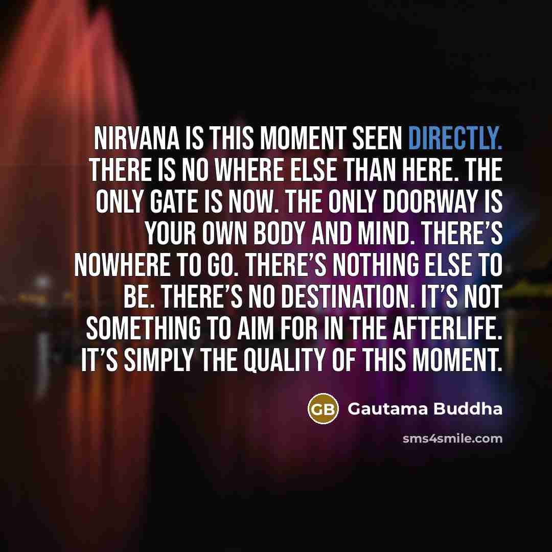 “Nirvana is this moment seen directly. There is no where else than here. The only gate is now. The only doorway is your own body and mind. There’s nowhere to go. There’s nothing else to be. There’s no destination. It’s not something to aim for in the afterlife. It’s simply the quality of this moment.” quote by Gautama Buddha